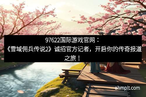 97622国际游戏官网：《雪域佣兵传说2》诚招官方记者，开启你的传奇报道之旅！