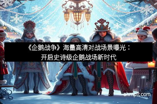 《企鹅战争》海量高清对战场景曝光：开启史诗级企鹅战场新时代